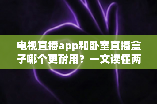 电视直播app和卧室直播盒子哪个更耐用？一文读懂两者寿命差异与选购建议