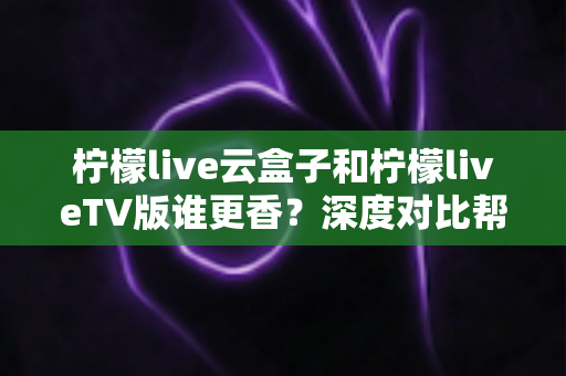柠檬live云盒子和柠檬liveTV版谁更香?深度对比帮你选出最适合的追剧方案 柠檬live云盒子和柠檬liveTV版谁更香?深度对比帮你选出最适合的追剧方案