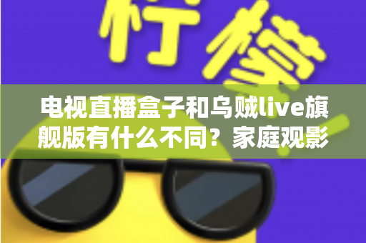 电视直播盒子和乌贼live旗舰版有什么不同？家庭观影方案全面对比与选购指南