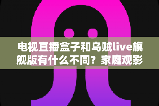 电视直播盒子和乌贼live旗舰版有什么不同？家庭观影方案全面对比与选购指南