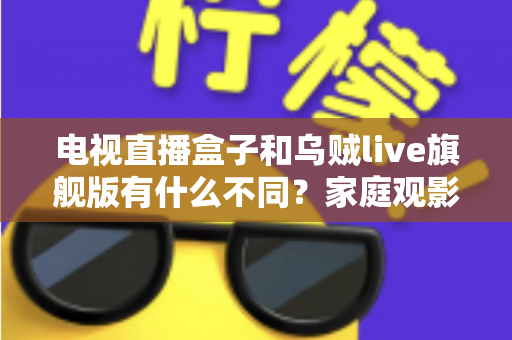 电视直播盒子和乌贼live旗舰版有什么不同？家庭观影方案全面对比与选购指南