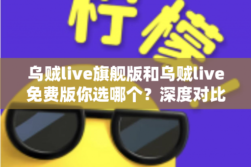 乌贼live旗舰版和乌贼live免费版你选哪个？深度对比分析帮你做出明智选择