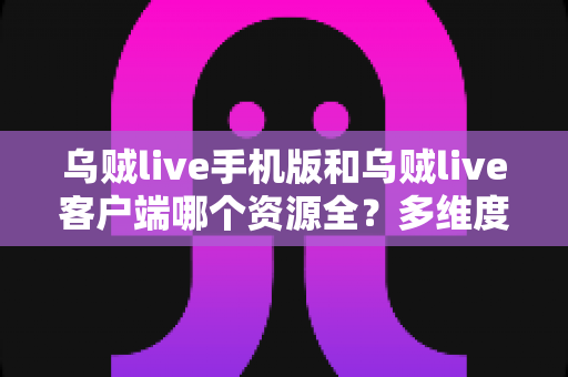 乌贼live手机版和乌贼live客户端哪个资源全？多维度深度对比，帮你选出最适合的版本