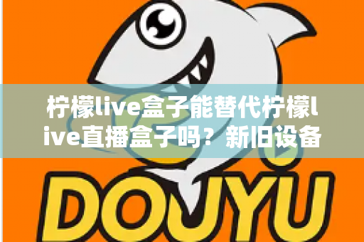 柠檬live盒子能替代柠檬live直播盒子吗？新旧设备全维度对比与选购指南