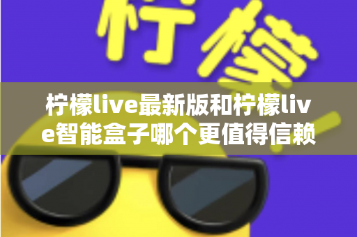 柠檬live最新版和柠檬live智能盒子哪个更值得信赖?2024深度对比评测指南,一文读懂选购避坑全攻略 柠檬live最新版和柠檬live智能盒子哪个更值得信赖?2024深度对比评测指南,一文读懂选购避坑全攻略