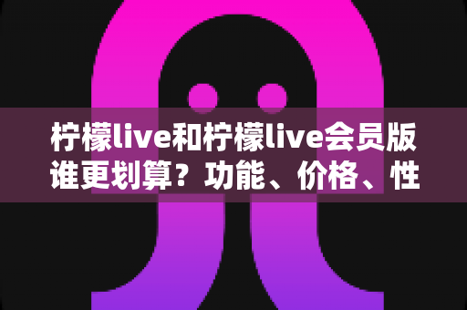 柠檬live和柠檬live会员版谁更划算？功能、价格、性价比全方位深度对比解析