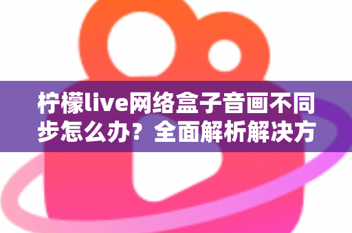 柠檬live网络盒子音画不同步怎么办？全面解析解决方法与实用技巧指南