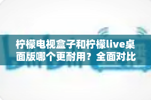 柠檬电视盒子和柠檬live桌面版哪个更耐用？全面对比分析与选购实用指南