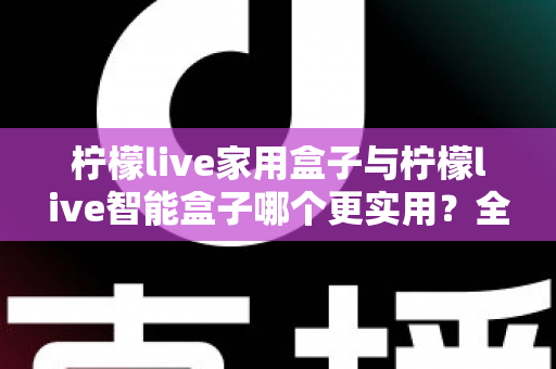 柠檬live家用盒子与柠檬live智能盒子哪个更实用？全方位深度对比助你买对不买贵