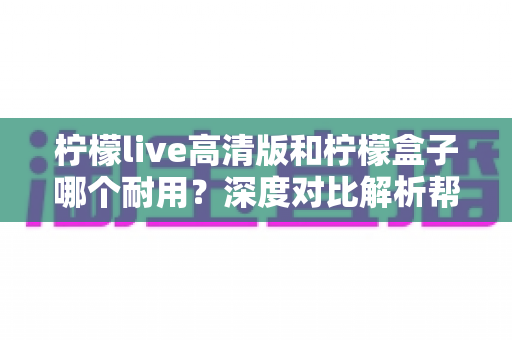 柠檬live高清版和柠檬盒子哪个耐用?深度对比解析帮你选对更耐用的观影设备 柠檬live高清版和柠檬盒子哪个耐用?深度对比解析帮你选对更耐用的观影设备