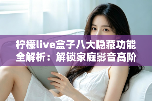 柠檬live盒子八大隐藏功能全解析：解锁家庭影音高阶玩法的实用指南