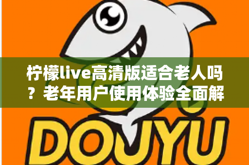 柠檬live高清版适合老人吗？老年用户使用体验全面解析与实用建议