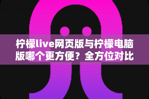 柠檬live网页版与柠檬电脑版哪个更方便？全方位对比解析帮你选出最佳使用方案