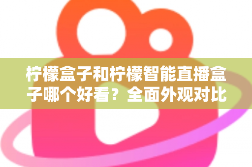 柠檬盒子和柠檬智能直播盒子哪个好看?全面外观对比评测帮你选 柠檬盒子和柠檬智能直播盒子哪个好看?全面外观对比评测帮你选