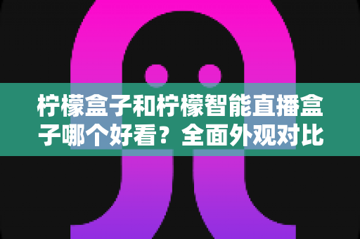 柠檬盒子和柠檬智能直播盒子哪个好看？全面外观对比评测帮你选