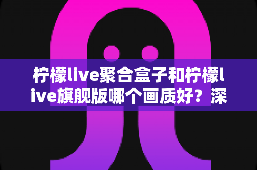 柠檬live聚合盒子和柠檬live旗舰版哪个画质好？深度实测对比帮你选出更清晰的观影方案