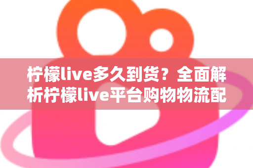 柠檬live多久到货？全面解析柠檬live平台购物物流配送时间、查询方法与实用收货技巧