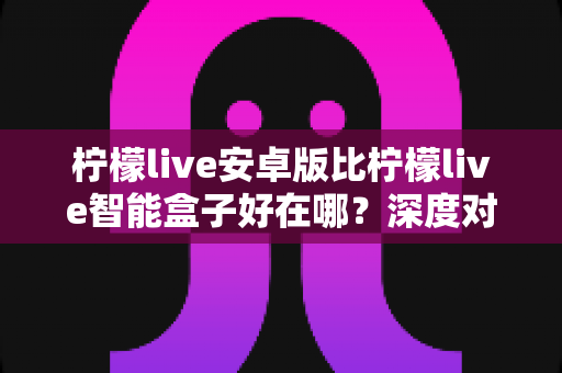 柠檬live安卓版比柠檬live智能盒子好在哪？深度对比解析帮你选对观影方案