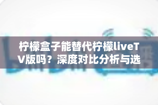 柠檬盒子能替代柠檬liveTV版吗？深度对比分析与选择指南