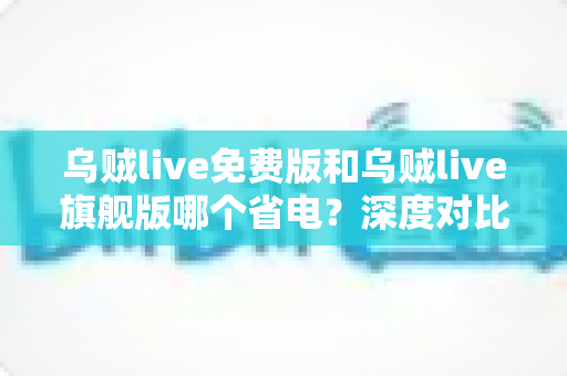 乌贼live免费版和乌贼live旗舰版哪个省电?深度对比解析与省电优化全攻略 乌贼live免费版和乌贼live旗舰版哪个省电?深度对比解析与省电优化全攻略