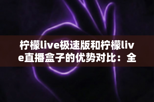柠檬live极速版和柠檬live直播盒子的优势对比：全面解析助你选对版本