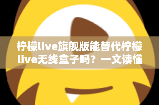 柠檬live旗舰版能替代柠檬live无线盒子吗？一文读懂功能差异、适用场景与选购建议