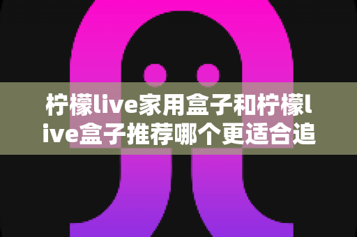 柠檬live家用盒子和柠檬live盒子推荐哪个更适合追剧？深度对比帮你选对追剧神器