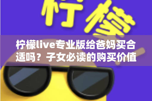 柠檬live专业版给爸妈买合适吗？子女必读的购买价值与避坑指南