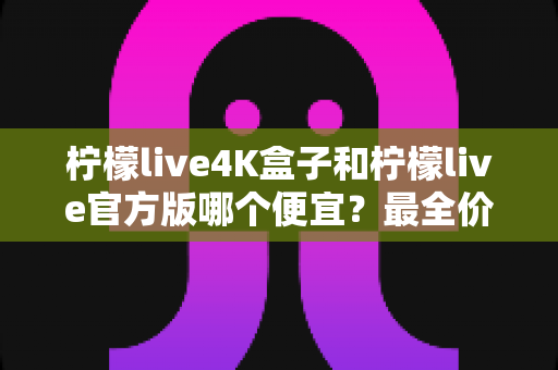 柠檬live4K盒子和柠檬live官方版哪个便宜？最全价格对比与省钱选购指南