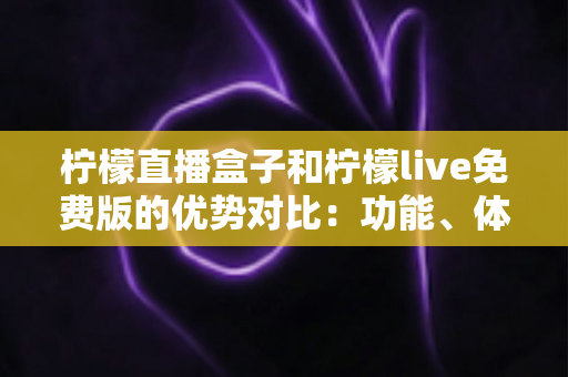 柠檬直播盒子和柠檬live免费版的优势对比：功能、体验与选购指南全解析