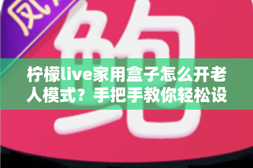 柠檬live家用盒子怎么开老人模式？手把手教你轻松设置长辈专属界面
