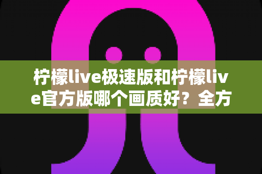 柠檬live极速版和柠檬live官方版哪个画质好?全方位画质对比与选购指南 柠檬live极速版和柠檬live官方版哪个画质好?全方位画质对比与选购指南