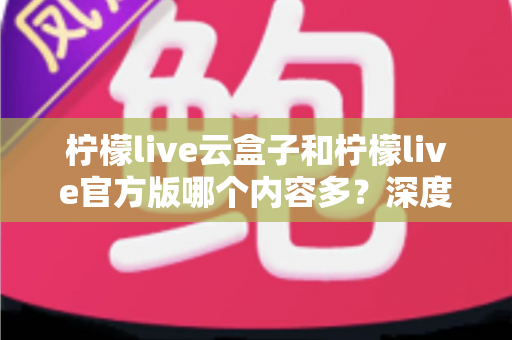 柠檬live云盒子和柠檬live官方版哪个内容多?深度对比解析助你选出最佳版本 柠檬live云盒子和柠檬live官方版哪个内容多?深度对比解析助你选出最佳版本