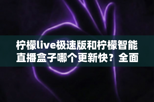 柠檬live极速版和柠檬智能直播盒子哪个更新快?全面解析两大产品的更新速度与选择指南 柠檬live极速版和柠檬智能直播盒子哪个更新快?全面解析两大产品的更新速度与选择指南