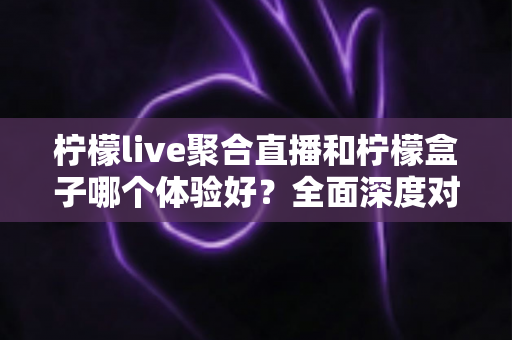 柠檬live聚合直播和柠檬盒子哪个体验好？全面深度对比评测助你找到最适合的观影利器