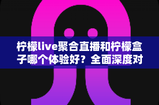 柠檬live聚合直播和柠檬盒子哪个体验好？全面深度对比评测助你找到最适合的观影利器