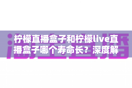 柠檬直播盒子和柠檬live直播盒子哪个寿命长？深度解析两款直播盒子使用寿命与选购避坑指南