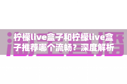 柠檬live盒子和柠檬live盒子推荐哪个流畅？深度解析流畅度差异与实用优化指南