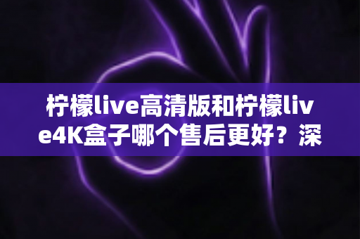 柠檬live高清版和柠檬live4K盒子哪个售后更好?深度对比分析与选购全指南 柠檬live高清版和柠檬live4K盒子哪个售后更好?深度对比分析与选购全指南