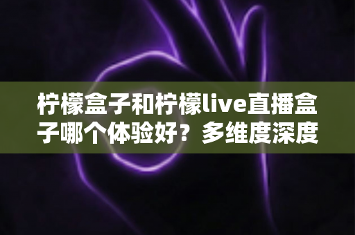 柠檬盒子和柠檬live直播盒子哪个体验好？多维度深度对比帮你选对不踩坑