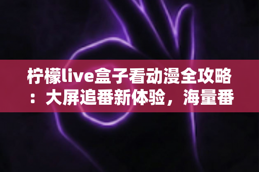柠檬live盒子看动漫全攻略：大屏追番新体验，海量番剧一网打尽的实用指南