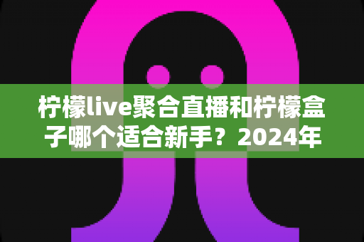 柠檬live聚合直播和柠檬盒子哪个适合新手？2024年最全入门选择指南
