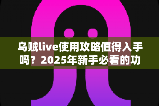 乌贼live使用攻略值得入手吗?2025年新手必看的功能详解与真实体验评测指南 乌贼live使用攻略值得入手吗?2025年新手必看的功能详解与真实体验评测指南