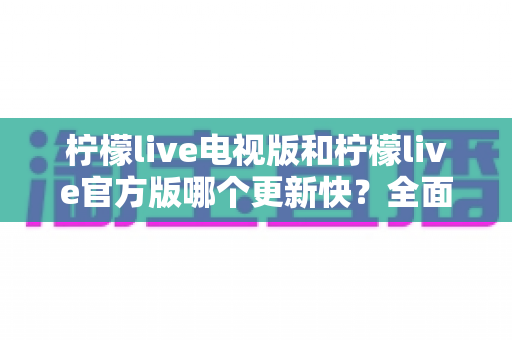 柠檬live电视版和柠檬live官方版哪个更新快？全面对比解析帮你选对版本