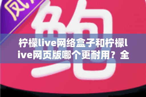 柠檬live网络盒子和柠檬live网页版哪个更耐用?全面对比分析助你选出长久稳定的观看方案 柠檬live网络盒子和柠檬live网页版哪个更耐用?全面对比分析助你选出长久稳定的观看方案