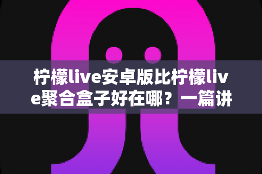 柠檬live安卓版比柠檬live聚合盒子好在哪？一篇讲透两者差异的深度对比指南
