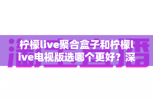 柠檬live聚合盒子和柠檬live电视版选哪个更好？深度对比评测，帮你一次选对不踩坑！