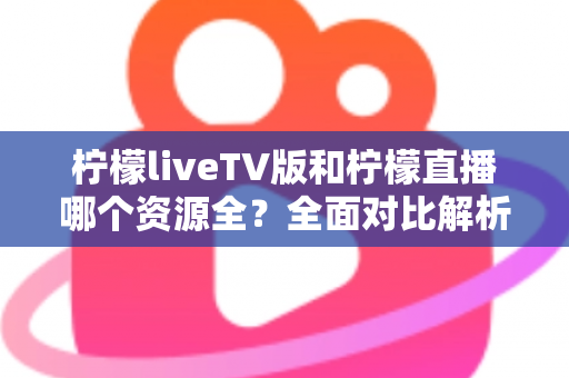 柠檬liveTV版和柠檬直播哪个资源全?全面对比解析助你选对版本 柠檬liveTV版和柠檬直播哪个资源全?全面对比解析助你选对版本