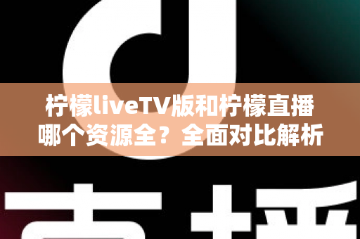 柠檬liveTV版和柠檬直播哪个资源全？全面对比解析助你选对版本