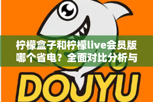柠檬盒子和柠檬live会员版哪个省电？全面对比分析与省电技巧一文读懂